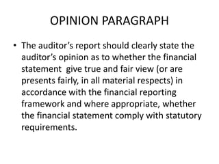 OPINION PARAGRAPH 
• The auditor’s report should clearly state the 
auditor’s opinion as to whether the financial 
statement give true and fair view (or are 
presents fairly, in all material respects) in 
accordance with the financial reporting 
framework and where appropriate, whether 
the financial statement comply with statutory 
requirements. 
 