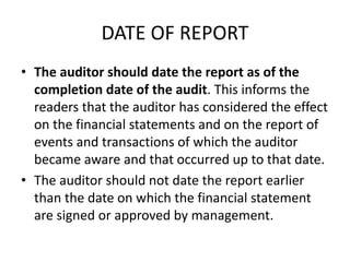 DATE OF REPORT 
• The auditor should date the report as of the 
completion date of the audit. This informs the 
readers that the auditor has considered the effect 
on the financial statements and on the report of 
events and transactions of which the auditor 
became aware and that occurred up to that date. 
• The auditor should not date the report earlier 
than the date on which the financial statement 
are signed or approved by management. 
 
