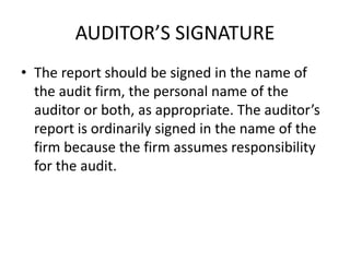 AUDITOR’S SIGNATURE 
• The report should be signed in the name of 
the audit firm, the personal name of the 
auditor or both, as appropriate. The auditor’s 
report is ordinarily signed in the name of the 
firm because the firm assumes responsibility 
for the audit. 
 