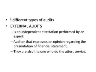 • 3 different types of audits 
• EXTERNAL AUDITS 
– Is an independent attestation performed by an 
expert. 
– Auditor that expresses an opinion regarding the 
presentation of financial statement. 
– They are also the one who do the attest service. 
 