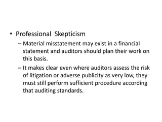 • Professional Skepticism 
– Material misstatement may exist in a financial 
statement and auditors should plan their work on 
this basis. 
– It makes clear even where auditors assess the risk 
of litigation or adverse publicity as very low, they 
must still perform sufficient procedure according 
that auditing standards. 
 