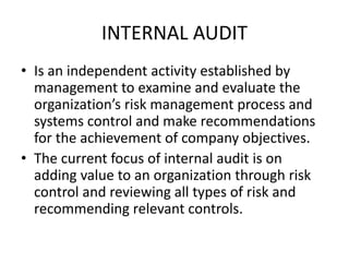 INTERNAL AUDIT 
• Is an independent activity established by 
management to examine and evaluate the 
organization’s risk management process and 
systems control and make recommendations 
for the achievement of company objectives. 
• The current focus of internal audit is on 
adding value to an organization through risk 
control and reviewing all types of risk and 
recommending relevant controls. 
