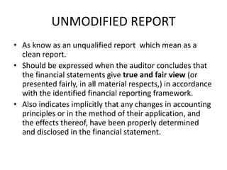 UNMODIFIED REPORT 
• As know as an unqualified report which mean as a 
clean report. 
• Should be expressed when the auditor concludes that 
the financial statements give true and fair view (or 
presented fairly, in all material respects,) in accordance 
with the identified financial reporting framework. 
• Also indicates implicitly that any changes in accounting 
principles or in the method of their application, and 
the effects thereof, have been properly determined 
and disclosed in the financial statement. 
 
