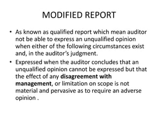 MODIFIED REPORT 
• As known as qualified report which mean auditor 
not be able to express an unqualified opinion 
when either of the following circumstances exist 
and, in the auditor’s judgment. 
• Expressed when the auditor concludes that an 
unqualified opinion cannot be expressed but that 
the effect of any disagreement with 
management, or limitation on scope is not 
material and pervasive as to require an adverse 
opinion . 
 