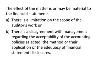 The effect of the matter is or may be material to 
the financial statements 
a) There is a limitation on the scope of the 
auditor’s work or 
b) There is a disagreement with management 
regarding the acceptability of the accounting 
policies selected, the method or their 
application or the adequacy of financial 
statement disclosures. 
 
