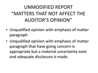 UNMODIFIED REPORT 
“MATTERS THAT NOT AFFECT THE 
AUDITOR’S OPINION” 
• Unqualified opinion with emphasis of matter 
paragraph 
• Unqualified opinion with emphasis of matter 
paragraph that have going concern is 
appropriate but a material uncertainty exist 
and adequate disclosure is made. 
 