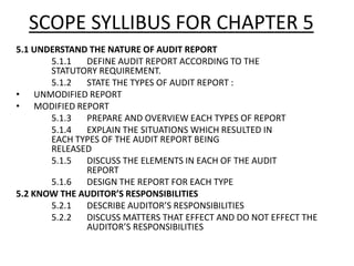 SCOPE SYLLIBUS FOR CHAPTER 5 
5.1 UNDERSTAND THE NATURE OF AUDIT REPORT 
5.1.1 DEFINE AUDIT REPORT ACCORDING TO THE 
STATUTORY REQUIREMENT. 
5.1.2 STATE THE TYPES OF AUDIT REPORT : 
• UNMODIFIED REPORT 
• MODIFIED REPORT 
5.1.3 PREPARE AND OVERVIEW EACH TYPES OF REPORT 
5.1.4 EXPLAIN THE SITUATIONS WHICH RESULTED IN 
EACH TYPES OF THE AUDIT REPORT BEING 
RELEASED 
5.1.5 DISCUSS THE ELEMENTS IN EACH OF THE AUDIT 
REPORT 
5.1.6 DESIGN THE REPORT FOR EACH TYPE 
5.2 KNOW THE AUDITOR’S RESPONSIBILITIES 
5.2.1 DESCRIBE AUDITOR’S RESPONSIBILITIES 
5.2.2 DISCUSS MATTERS THAT EFFECT AND DO NOT EFFECT THE 
AUDITOR’S RESPONSIBILITIES 
 