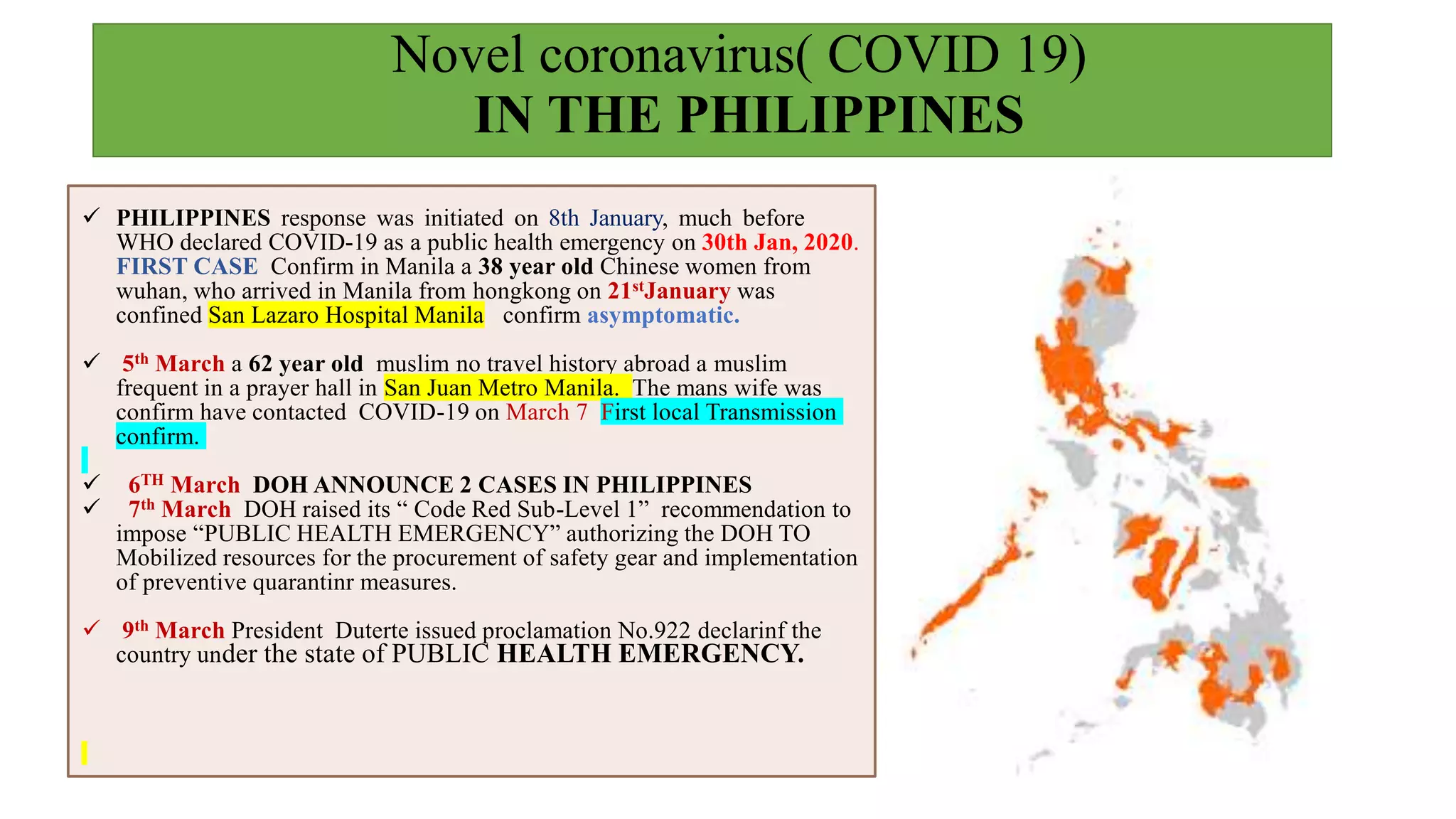 Novel coronavirus( COVID 19)
IN THE PHILIPPINES
 PHILIPPINES response was initiated on 8th January, much before
WHO declared COVID-19 as a public health emergency on 30th Jan, 2020.
FIRST CASE Confirm in Manila a 38 year old Chinese women from
wuhan, who arrived in Manila from hongkong on 21stJanuary was
confined San Lazaro Hospital Manila confirm asymptomatic.
 5th March a 62 year old muslim no travel history abroad a muslim
frequent in a prayer hall in San Juan Metro Manila. The mans wife was
confirm have contacted COVID-19 on March 7 First local Transmission
confirm.
 6TH March DOH ANNOUNCE 2 CASES IN PHILIPPINES
 7th March DOH raised its “ Code Red Sub-Level 1” recommendation to
impose “PUBLIC HEALTH EMERGENCY” authorizing the DOH TO
Mobilized resources for the procurement of safety gear and implementation
of preventive quarantinr measures.
 9th March President Duterte issued proclamation No.922 declarinf the
country under the state of PUBLIC HEALTH EMERGENCY.
 