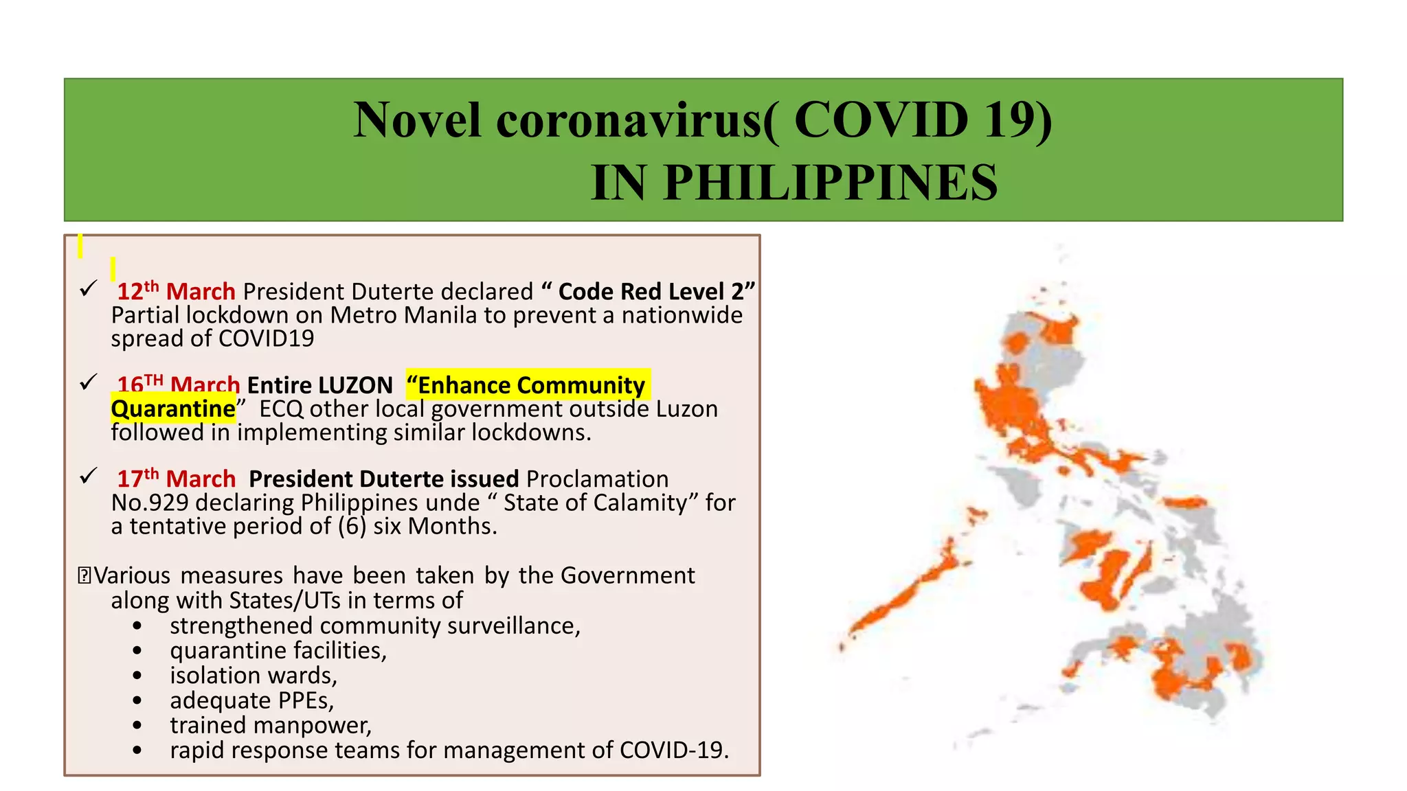 Novel coronavirus( COVID 19)
IN PHILIPPINES
 12th March President Duterte declared “ Code Red Level 2”
Partial lockdown on Metro Manila to prevent a nationwide
spread of COVID19
 16TH March Entire LUZON “Enhance Community
Quarantine” ECQ other local government outside Luzon
followed in implementing similar lockdowns.
 17th March President Duterte issued Proclamation
No.929 declaring Philippines unde “ State of Calamity” for
a tentative period of (6) six Months.
Various measures have been taken by the Government
along with States/UTs in terms of
• strengthened community surveillance,
• quarantine facilities,
• isolation wards,
• adequate PPEs,
• trained manpower,
• rapid response teams for management of COVID-19.
 