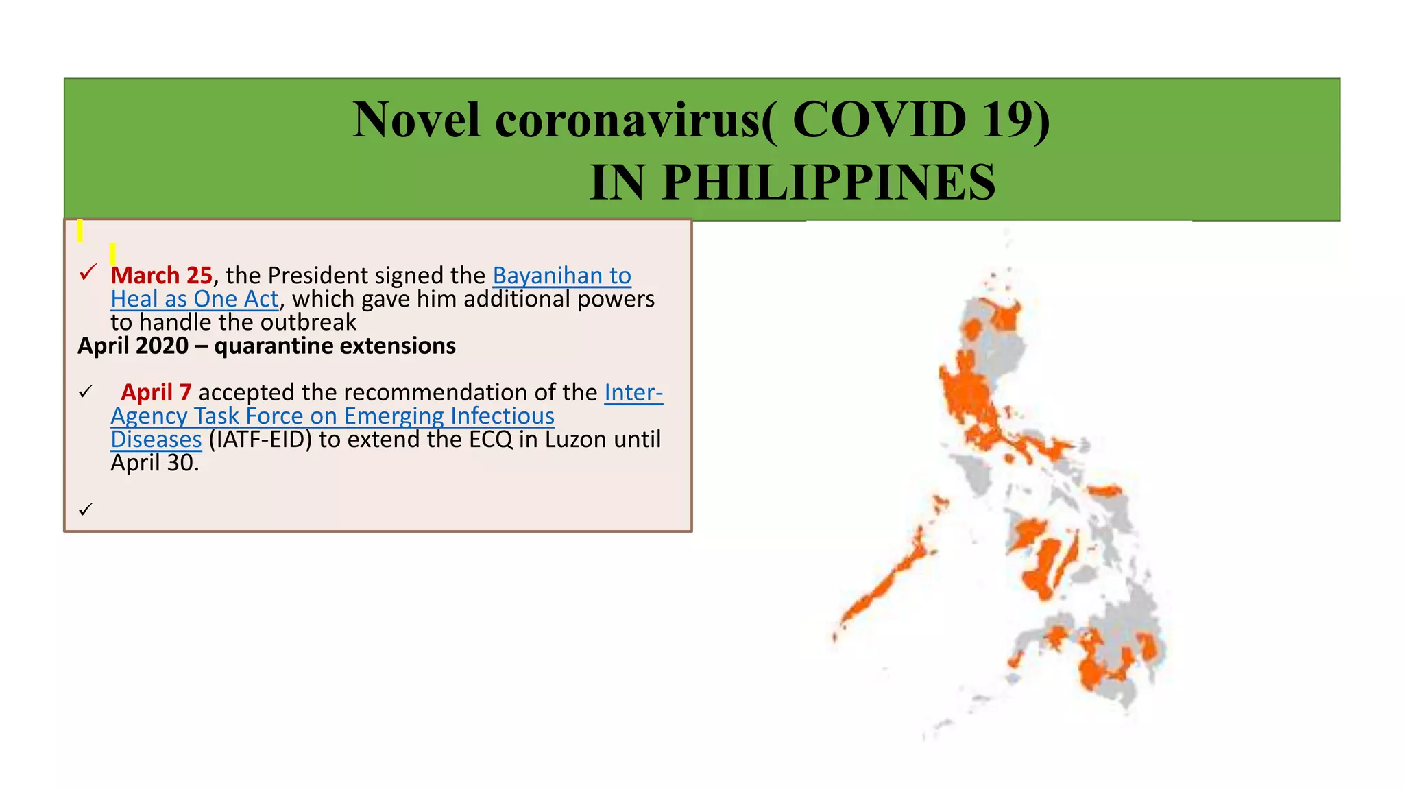 Novel coronavirus( COVID 19)
IN PHILIPPINES
 March 25, the President signed the Bayanihan to
Heal as One Act, which gave him additional powers
to handle the outbreak
April 2020 – quarantine extensions
 April 7 accepted the recommendation of the Inter-
Agency Task Force on Emerging Infectious
Diseases (IATF-EID) to extend the ECQ in Luzon until
April 30.

 