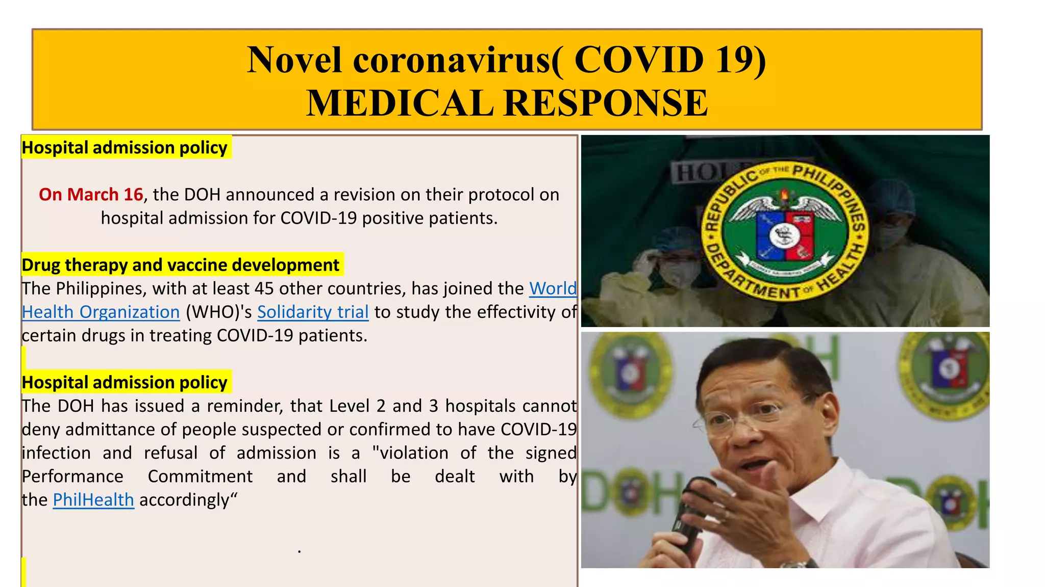 Novel coronavirus( COVID 19)
MEDICAL RESPONSE
Hospital admission policy
On March 16, the DOH announced a revision on their protocol on
hospital admission for COVID-19 positive patients.
Drug therapy and vaccine development
The Philippines, with at least 45 other countries, has joined the World
Health Organization (WHO)'s Solidarity trial to study the effectivity of
certain drugs in treating COVID-19 patients.
Hospital admission policy
The DOH has issued a reminder, that Level 2 and 3 hospitals cannot
deny admittance of people suspected or confirmed to have COVID-19
infection and refusal of admission is a "violation of the signed
Performance Commitment and shall be dealt with by
the PhilHealth accordingly“
.
 