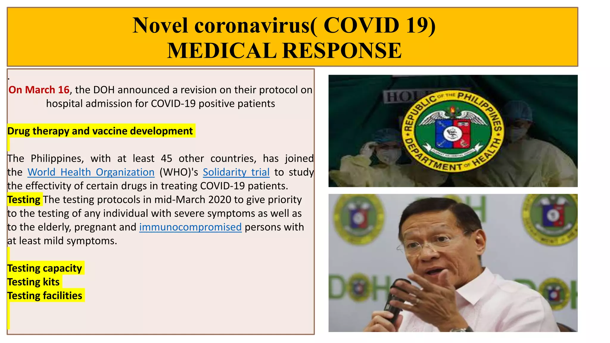 Novel coronavirus( COVID 19)
MEDICAL RESPONSE
.
On March 16, the DOH announced a revision on their protocol on
hospital admission for COVID-19 positive patients
Drug therapy and vaccine development
The Philippines, with at least 45 other countries, has joined
the World Health Organization (WHO)'s Solidarity trial to study
the effectivity of certain drugs in treating COVID-19 patients.
Testing The testing protocols in mid-March 2020 to give priority
to the testing of any individual with severe symptoms as well as
to the elderly, pregnant and immunocompromised persons with
at least mild symptoms.
Testing capacity
Testing kits
Testing facilities
 