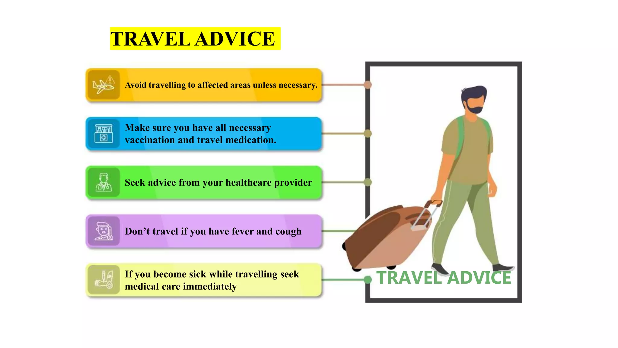 Make sure you have all necessary
vaccination and travel medication.
If you become sick while travelling seek
medical care immediately
Seek advice from your healthcare provider
Don’t travel if you have fever and cough
Avoid travelling to affected areas unless necessary.
TRAVELADVICE
TRAVEL ADVICE
 