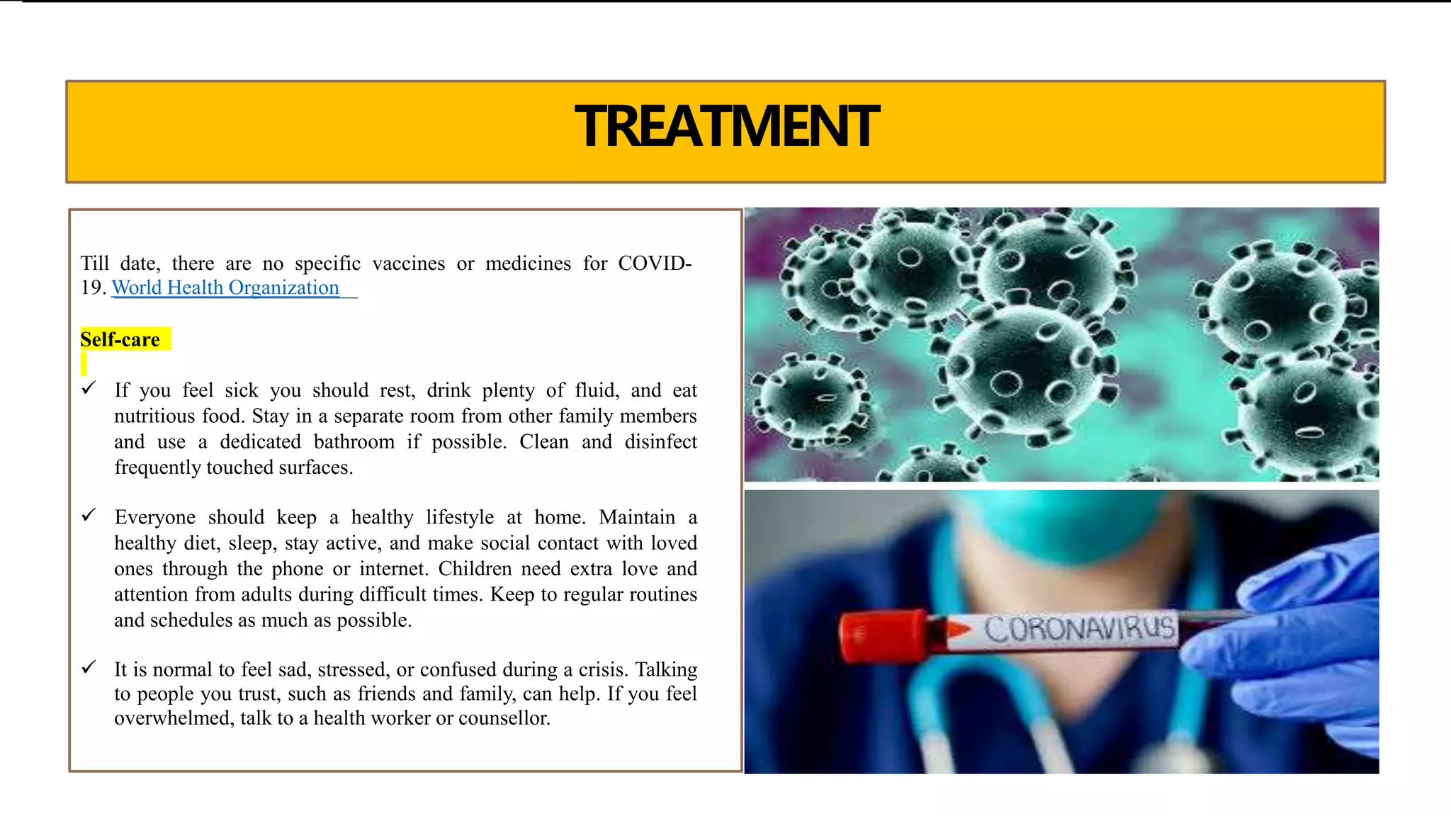 TREATMENT
Till date, there are no specific vaccines or medicines for COVID-
19. World Health Organization
Self-care
 If you feel sick you should rest, drink plenty of fluid, and eat
nutritious food. Stay in a separate room from other family members
and use a dedicated bathroom if possible. Clean and disinfect
frequently touched surfaces.
 Everyone should keep a healthy lifestyle at home. Maintain a
healthy diet, sleep, stay active, and make social contact with loved
ones through the phone or internet. Children need extra love and
attention from adults during difficult times. Keep to regular routines
and schedules as much as possible.
 It is normal to feel sad, stressed, or confused during a crisis. Talking
to people you trust, such as friends and family, can help. If you feel
overwhelmed, talk to a health worker or counsellor.
 