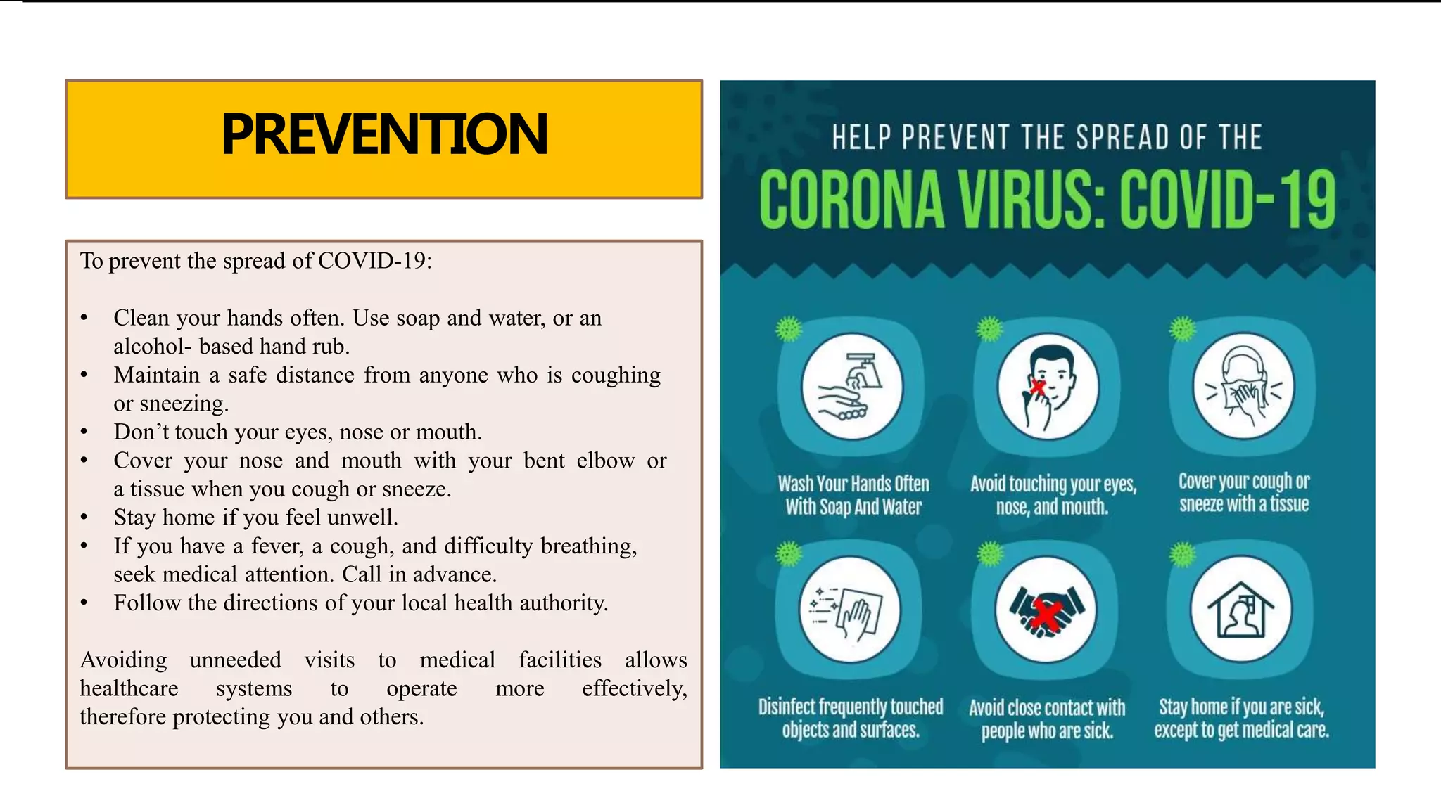 PREVENTION
To prevent the spread of COVID-19:
• Clean your hands often. Use soap and water, or an
alcohol- based hand rub.
• Maintain a safe distance from anyone who is coughing
or sneezing.
• Don’t touch your eyes, nose or mouth.
• Cover your nose and mouth with your bent elbow or
a tissue when you cough or sneeze.
• Stay home if you feel unwell.
• If you have a fever, a cough, and difficulty breathing,
seek medical attention. Call in advance.
• Follow the directions of your local health authority.
Avoiding unneeded visits to medical facilities allows
healthcare systems to operate more effectively,
therefore protecting you and others.
 