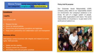 Policy brief & purpose
Our Corporate Social Responsibility (CSR)
company policy refers to our responsibility toward
our environment. Our company’s existence is not
lonely. It's part of a bigger system of people,
values, other organizations and nature. The social
responsibility of a business is to give back to the
world just as it gives to us.
Mona Finest social responsibility falls under
two categories: compliance and proactiveness.
Compliance
Legality
Our company will:
● Respect the law
● Honor its internal policies
● Ensure that all its business operations are legitimate
● Keep every partnership and collaboration open and transparent
Business ethics
We'll always conduct business with integrity and respect to human
rights. We'll promote:
● Safety and fair dealing
● Respect toward the consumer
● Anti-bribery and anti-corruption practices
 