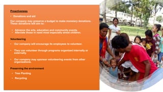 Proactiveness
• Donations and aid
Our company may preserve a budget to make monetary donations.
These donations will aim to:
• Advance the arts, education and community events.
• Alleviate those in need most especially street children.
Volunteering
• Our company will encourage its employees to volunteer.
• They can volunteer through programs organized internally or
externally.
• Our company may sponsor volunteering events from other
organizations.
Preserving the environment
• Tree Planting
• Recycling
 