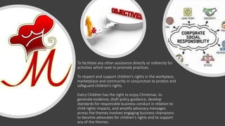 To facilitate any other assistance directly or indirectly for
activities which seek to promote practices.
To respect and support children's rights in the workplace,
marketplace and community in conjunction to protect and
safeguard children's rights.
Every Children has the right to enjoy Christmas. to
generate evidence, draft policy guidance, develop
standards for responsible business conduct in relation to
child rights impacts, and amplify advocacy messages
across the themes involves engaging business champions
to become advocates for children's rights and to support
any of the themes.
 