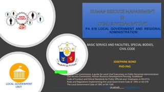 REFERENCE:
Civil Service Commission, A guide for Local Chief Executives on Public Personnel Administration
Civil Service Commission, Human Resource Development Planning Guidebook
Code of Conduct and Ethical Standards for Public Officials and Employees or RA 6713,
Rules and Regulations Implementing the Local Government Code of 1991 or AO 270
The Local Government Code of 1991 or RA 7160
www. csc.gov.ph www.lawphil.net
PA 618 LOCAL GOVERNMENT AND REGIONAL
ADMINISTRATION
JOSEPHINE BOND
PHD-PAG
BASIC SERVICE AND FACILITIES, SPECIAL BODIES,
CIVIL CODE
 