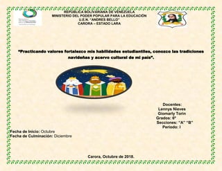 REPÚBLICA BOLIVARIANA DE VENEZUELA
MINISTERIO DEL PODER POPULAR PARA LA EDUCACIÓN
U.E.N. “ANDRES BELLO”
CARORA – ESTADO LARA
“Practicando valores fortalezco mis habilidades estudiantiles, conozco las tradiciones
navideñas y acervo cultural de mi país”.
Docentes:
Lennys Nieves
Giomarly Torin
Grados: 6º
Secciones: “A” “B”
Periodo: I
Fecha de Inicio: Octubre
Fecha de Culminación: Diciembre
Carora, Octubre de 2018.
 