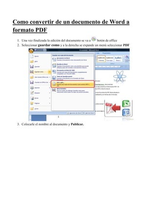 Como convertir de un documento de Word a
formato PDF
1. Una vez finalizada la edición del documento se va a botón de office
2. Seleccionar guardar como y a la derecha se expande un menú seleccionar PDF
3. Colocarle el nombre al documento y Publicar.
 