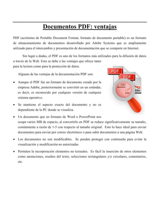 Documentos PDF: ventajas
PDF (acrónimo de Portable Document Format, formato de documento portable) es un formato
de almacenamiento de documentos desarrollado por Adobe Systems que es ampliamente
utilizado para el intercambio y presentación de documentación que se comparte en Internet.
Sin lugar a dudas, el PDF es uno de los formatos más utilizados para la difusión de datos
a través de la Web. Esto se debe a las ventajas que ofrece tanto
para la lectura como para la protección de datos.
Algunas de las ventajas de la documentación PDF son:
 Aunque el PDF fue un formato de documento creado por la
empresa Adobe, posteriormente se convirtió en un estándar,
es decir, es reconocido por cualquier versión de cualquier
sistema operativo.
 Se mantiene el aspecto exacto del documento y no es
dependiente de la PC donde se visualiza.
 Un documento que en formato de Word o PowerPoint nos
ocupa varios MB de espacio, al convertirlo en PDF se reduce significativamente su tamaño,
comúnmente a razón de 1-5 con respecto al tamaño original. Esto lo hace ideal para enviar
documentos para enviar por correo electrónico o para subir documentos a una página Web.
 Los documentos no son modificables. Se pueden proteger con contraseña para evitar la
visualización y modificación no autorizadas
 Permiten la incorporación elementos no textuales. Es fácil la inserción de otros elementos
como anotaciones, resaltes del texto, selecciones rectangulares y/o circulares, comentarios,
etc.
 