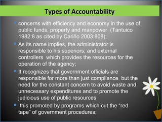 Types of AccountabilityTypes of Accountability
concerns with efficiency and economy in the use of
public funds, property and manpower (Tantuico
1982:8 as cited by Cariño 2003:808);
As its name implies, the administrator is
responsible to his superiors, and external
controllers which provides the resources for the
operation of the agency;
It recognizes that government officials are
responsible for more than just compliance but the
need for the constant concern to avoid waste and
unnecessary expenditures and to promote the
judicious use of public resources
 this promoted by programs which cut the “red
tape” of government procedures;
 