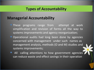 Managerial Accountability
Types of AccountabilityTypes of Accountability
These programs range from attempt at work
simplification and revision of forms all the way to
systems improvements and agency reorganization;
Operational audits had long been done by agencies
concerned with management under such names as
management analysis, methods (O and M) studies and
systems improvements;
 All calling attentions to how government agencies
can reduce waste and effect savings in their operation
 