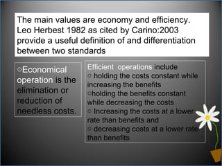 The main values are economy and efficiency.
Leo Herbest 1982 as cited by Carino:2003
provide a useful definition of and differentiation
between two standards:
oEconomical
operation is the
elimination or
reduction of
needless costs.
Efficient operations include
o holding the costs constant while
increasing the benefits
oholding the benefits constant
while decreasing the costs
o Increasing the costs at a lower
rate than benefits and
o decreasing costs at a lower rate
than benefits
 