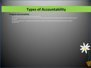 Program Accountability
 is concerned with the results of government operations.
Accountability is the property of units as well as the individual bureaucrats whose activities together make the effectiveness of
a program
To secure its attainment, a comprehensive performance audit on the financial and operational performance using the
standard 3Es.
Types of AccountabilityTypes of Accountability
 