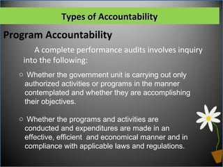 Types of AccountabilityTypes of Accountability
A complete performance audits involves inquiry
into the following:
Program Accountability
o Whether the government unit is carrying out only
authorized activities or programs in the manner
contemplated and whether they are accomplishing
their objectives.
o Whether the programs and activities are
conducted and expenditures are made in an
effective, efficient and economical manner and in
compliance with applicable laws and regulations.
 