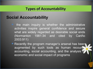 Social Accountability
Types of AccountabilityTypes of Accountability
 the main inquiry is whether the administrative
activities inspire general confidence and secure
what are widely regarded as desirable social ends
(Normanton 1981:34 and cited by Cariño
2003:911)
Recently the program manager’s arsenal has been
augmented by such tools as human recourse
accounting, social accounting, and the analysis of
economic and social impact of programs
 