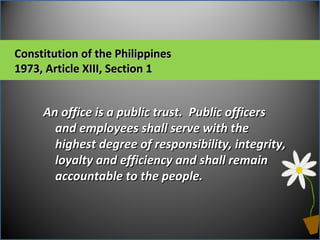 An office is a public trust. Public officersAn office is a public trust. Public officers
and employees shall serve with theand employees shall serve with the
highest degree of responsibility, integrity,highest degree of responsibility, integrity,
loyalty and efficiency and shall remainloyalty and efficiency and shall remain
accountable to the people.accountable to the people.
Constitution of the PhilippinesConstitution of the Philippines
1973, Article XIII, Section 11973, Article XIII, Section 1
 