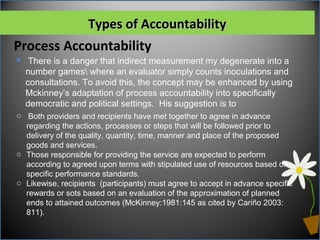 Process Accountability
Types of AccountabilityTypes of Accountability
o Both providers and recipients have met together to agree in advance
regarding the actions, processes or steps that will be followed prior to
delivery of the quality, quantity, time, manner and place of the proposed
goods and services.
o Those responsible for providing the service are expected to perform
according to agreed upon terms with stipulated use of resources based on
specific performance standards.
o Likewise, recipients (participants) must agree to accept in advance specific
rewards or sots based on an evaluation of the approximation of planned
ends to attained outcomes (McKinney:1981:145 as cited by Cariño 2003:
811).
 There is a danger that indirect measurement my degenerate into a
number games where an evaluator simply counts inoculations and
consultations. To avoid this, the concept may be enhanced by using
Mckinney’s adaptation of process accountability into specifically
democratic and political settings. His suggestion is to
 