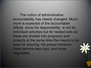 The notion of administrative
accountability has clearly changed. Much
more is expected of the accountable
official since his responsibility is not for
individual activities but for related sets as
these are divided into programs and
projects at the same time the means to be
used for insuring his proper behavior
have become less rigid, and more
negotiable.
 