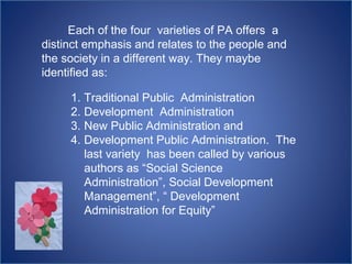 Each of the four varieties of PA offers a
distinct emphasis and relates to the people and
the society in a different way. They maybe
identified as:
1. Traditional Public Administration
2. Development Administration
3. New Public Administration and
4. Development Public Administration. The
last variety has been called by various
authors as “Social Science
Administration”, Social Development
Management”, “ Development
Administration for Equity”
 
