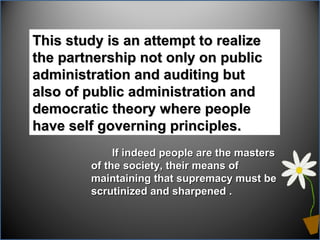 This study is an attempt to realizeThis study is an attempt to realize
the partnership not only on publicthe partnership not only on public
administration and auditing butadministration and auditing but
also of public administration andalso of public administration and
democratic theory where peopledemocratic theory where people
have self governing principles.have self governing principles.
If indeed people are the mastersIf indeed people are the masters
of the society, their means ofof the society, their means of
maintaining that supremacy must bemaintaining that supremacy must be
scrutinized and sharpened .scrutinized and sharpened .
 