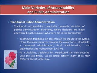  Traditional Public Administration
 Traditional  accountability  practically  demands  doctrine  of 
politics  administration  dichotomy,  where  decisions  are  made 
elsewhere by policy makers who were not in the bureaucracy
Main Varieties of AccountabilityMain Varieties of Accountability
and Public Administrationand Public Administration
Main Varieties of AccountabilityMain Varieties of Accountability
and Public Administrationand Public Administration
 Teaching in traditional PA centered on the inputs to the system. 
 Thus, the main resources  became the major focus  of subfields 
–  personnel  administration,  fiscal  administration,    and 
organization and management (O & M).
 As  a  discipline,  traditional  PA    constituted  the  main  doctrine   
until  the  late  fifties.    As  an  actual  activity,  many  of  its  main 
features persist to this day.
 