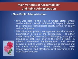 Main Varieties of AccountabilityMain Varieties of Accountability
and Public Administrationand Public Administration
 New Public Administration
NPA  was  born  in  the  70’s  in  United  States  where 
restive scholars found traditional PA largely irrelevant 
to  a  turbulent  technological  society  crying  for  equity 
and social justice. 
NPA advocated project management and the modular 
organization  in  lieu  of  the  bureaucracy      It  either 
moved away from economic to philosophy, or sought a 
blending  of  both.  Just  prior  to  the  birth  of  NPA,  PA 
scholars  discovered  implementation  and  service 
delivery as just as worthy of attention as planning and 
the  merit  system.    These  blended  to  make 
responsiveness  and effectiveness of programs as the 
main foci of concern.
 