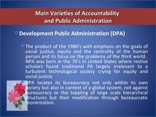Main Varieties of AccountabilityMain Varieties of Accountability
and Public Administrationand Public Administration
 Development Public Administration (DPA)
The product of the 1980’s with emphasis on the goals of 
social  justice,  equity  and  the  centrality  of  the  human 
person and its focus on the problems of the third world.  
NPA was born in the 70’s in United States where restive 
scholars  found  traditional  PA  largely  irrelevant  to  a 
turbulent  technological  society  crying  for  equity  and 
social justice. 
DPA  locates  its  bureaucracy  not  only  within  its  own 
society but also in context of a global system, not against 
bureaucracy  or  the  toppling  of  large  scale  hierarchical 
structures  but  their  modification  through  bureaucratic 
reorientation.    
 