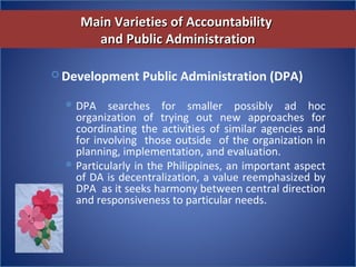 Main Varieties of AccountabilityMain Varieties of Accountability
and Public Administrationand Public Administration
 Development Public Administration (DPA)
DPA  searches  for  smaller  possibly  ad  hoc 
organization  of  trying  out  new  approaches  for 
coordinating  the  activities  of  similar  agencies  and 
for involving  those outside  of the organization in 
planning, implementation, and evaluation.
Particularly in the Philippines, an important aspect 
of DA is decentralization, a value reemphasized by 
DPA  as it seeks harmony between central direction 
and responsiveness to particular needs.
 