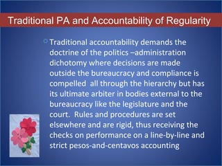 Traditional PA and Accountability of Regularity
 Traditional accountability demands the 
doctrine of the politics –administration 
dichotomy where decisions are made 
outside the bureaucracy and compliance is 
compelled  all through the hierarchy but has 
its ultimate arbiter in bodies external to the 
bureaucracy like the legislature and the 
court.  Rules and procedures are set 
elsewhere and are rigid, thus receiving the 
checks on performance on a line-by-line and 
strict pesos-and-centavos accounting
 