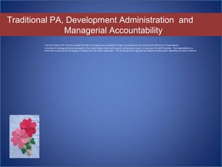 Traditional PA, Development Administration and
Managerial Accountability
 The first variety of PA has encouraged the start of managerial accountability through its emphasis on the economy and efficiency of organizations.
 A number of management tools developed in the United States under the DA period still tended to focus on inputs and the staff functions. Their applicability to a
third world country at the first stages of development was hardly addressed. The techniques were regarded as capable of being useful regardless of social conditions
 