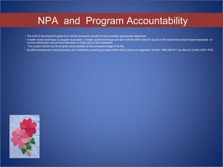  The shift of development goals from simple economic growth to more humanly appropriate objectives.
 A better suited technique is program evaluation. A better suited technique can also fulfil the NPA need for equity to the extent that social impact especially on
income distribution and poverty alleviation is made part of the framework.
 The project checks out its program accountability at the evaluation stage of its life.
 Its effectiveness and responsiveness as it embraces a learning process rather than a blue print approach (Korten 1980:450-511 as cited by Cariño 2003: 819).
NPA and Program Accountability
 