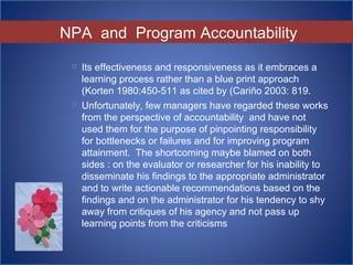 NPA and Program Accountability
 Its effectiveness and responsiveness as it embraces a
learning process rather than a blue print approach
(Korten 1980:450-511 as cited by (Cariño 2003: 819.
 Unfortunately, few managers have regarded these works
from the perspective of accountability and have not
used them for the purpose of pinpointing responsibility
for bottlenecks or failures and for improving program
attainment. The shortcoming maybe blamed on both
sides : on the evaluator or researcher for his inability to
disseminate his findings to the appropriate administrator
and to write actionable recommendations based on the
findings and on the administrator for his tendency to shy
away from critiques of his agency and not pass up
learning points from the criticisms
 