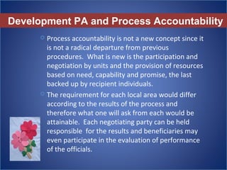 Development PA and Process Accountability
 Process accountability is not a new concept since it 
is not a radical departure from previous 
procedures.  What is new is the participation and 
negotiation by units and the provision of resources 
based on need, capability and promise, the last 
backed up by recipient individuals.
 The requirement for each local area would differ  
according to the results of the process and 
therefore what one will ask from each would be 
attainable.  Each negotiating party can be held 
responsible  for the results and beneficiaries may 
even participate in the evaluation of performance 
of the officials. 
 