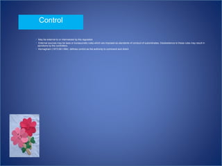  May be external to or internalized by the regulated.
 External sources may be laws or bureaucratic rules which are imposed as standards of conduct of subordinates. Disobedience to these rules may result in
sanctions by the controllers.
 Kernagham (1973:581-584) defines control as the authority to command and direct
Control
 
