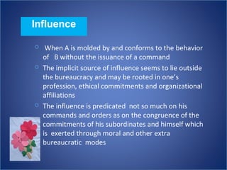 Influence
 When A is molded by and conforms to the behavior
of B without the issuance of a command
 The implicit source of influence seems to lie outside
the bureaucracy and may be rooted in one’s
profession, ethical commitments and organizational
affiliations
 The influence is predicated not so much on his
commands and orders as on the congruence of the
commitments of his subordinates and himself which
is exerted through moral and other extra
bureaucratic modes
 