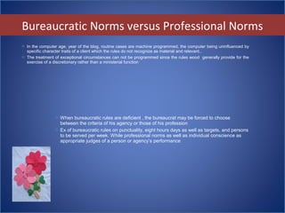  When bureaucratic rules are deficient , the bureaucrat may be forced to choose
between the criteria of his agency or those of his profession
 Ex of bureaucratic rules on punctuality, eight hours days as well as targets, and persons
to be served per week. While professional norms as well as individual conscience as
appropriate judges of a person or agency’s performance
 In the computer age, year of the blog, routine cases are machine programmed, the computer being uninfluenced by
specific character traits of a client which the rules do not recognize as material and relevant..
 The treatment of exceptional circumstances can not be programmed since the rules wood generally provide for the
exercise of a discretionary rather than a ministerial function
Bureaucratic Norms versus Professional Norms
 