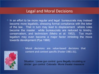  Moral decisions are value-based decisions that
content and context specific (Foster 1981:31).
 In an effort to be more regular and legal bureaucrats may instead
become more legalistic, stressing formal compliance with the letter
of the law. That in turn may lead to displacement where rules
become the master while bureaucrats are reduced to timidry,
conservatism, and technicism (Metro et al: 1952). Too much
legalism may even become a major factor inhibiting the move
towards development (Pye 1966)
Legal and Moral Decisions
Situation: Loose gun control guns illegally circulating or
stricter gun control Colorado Movie theater massacre
 